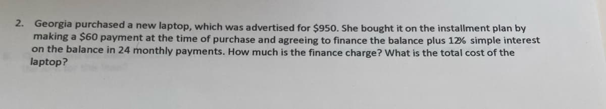 2. Georgia purchased a new laptop, which was advertised for $950. She bought it on the installment plan by
making a $60 payment at the time of purchase and agreeing to finance the balance plus 12% simple interest
on the balance in 24 monthly payments. How much is the finance charge? What is the total cost of the
laptop?
