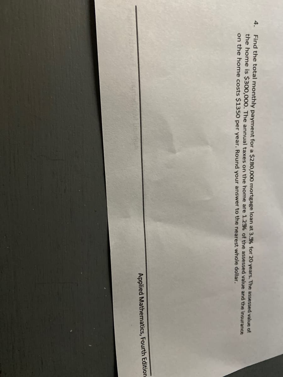 4.
Find the total monthly payment for a $280,000 mortgage loan at 3.% for 20 years. The assessed value of
the home is $300,000, The annual taxes on the home are 1.25% of the assessed value and the insurance
on the home costs $1350 per year. Round your answer to the nearest whole dollar.
Applied Mathematics, Fourth Edition
