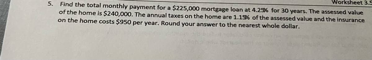 Worksheet 3.5
5. Find the total monthly payment for a $225,000 mortgage loan at 4.25% for 30 years. The assessed value
of the home is $240,000. The annual taxes on the home are 1.1% of the assessed value and the insurance
on the home costs $950 per year. Round your answer to the nearest whole dollar.
