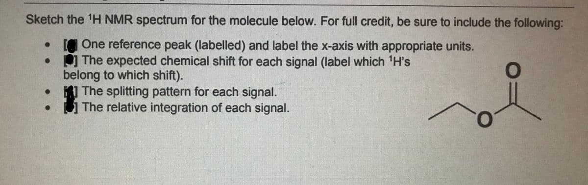 Sketch the 'H NMR spectrum for the molecule below. For full credit, be sure to include the following:
One reference peak (labelled) and label the x-axis with appropriate units.
The expected chemical shift for each signal (label which H's
belong to which shift).
The splitting pattern for each signal.
The relative integration of each signal.
