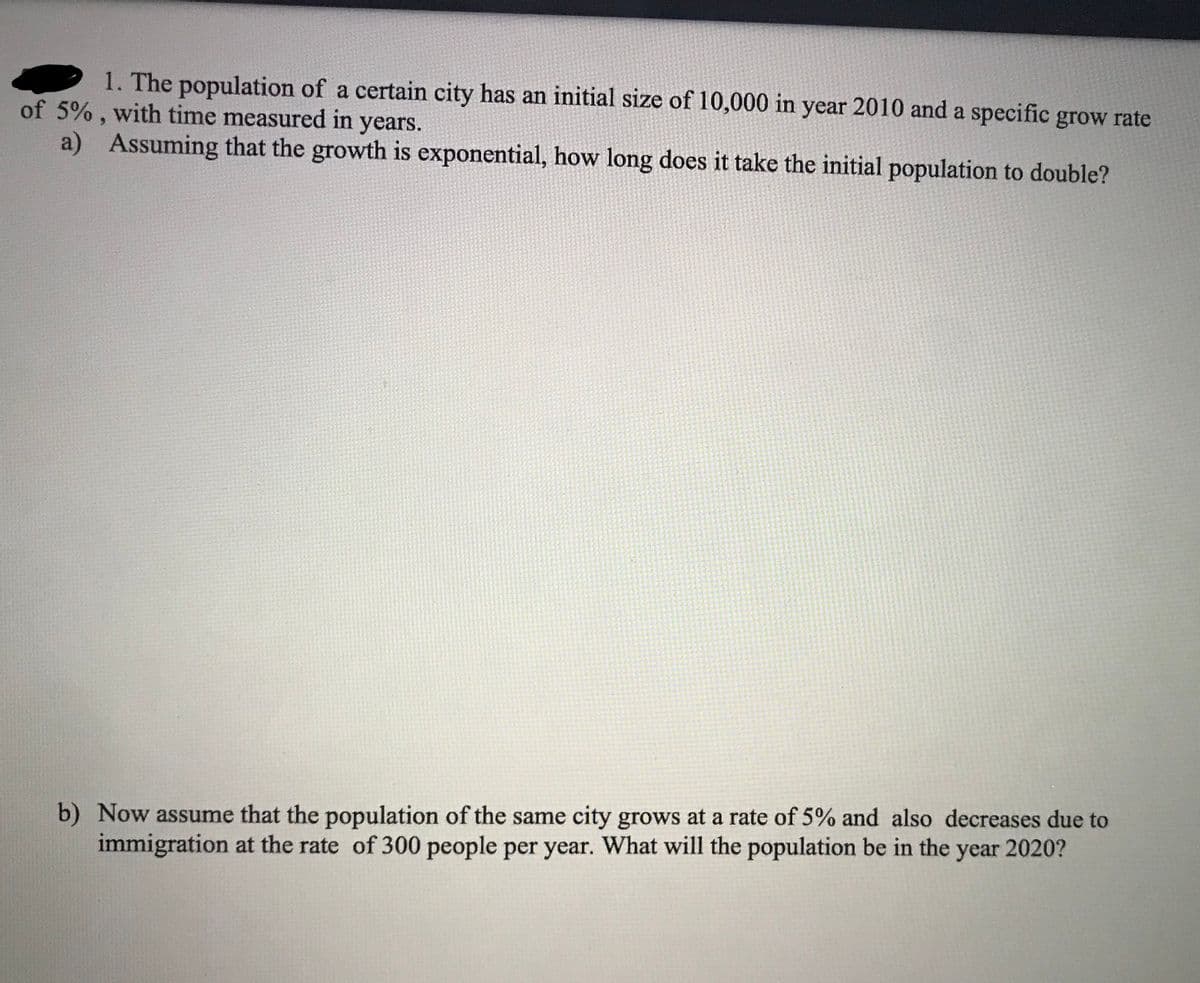 1. The population of a certain city has an initial size of 10,000 in year 2010 and a specific grow rate
of 5% , with time measured in years.
a)
6.
Assuming that the growth is exponential, how long does it take the initial population to double?
b) Now assume that the population of the same city grows at a rate of 5% and also decreases due to
immigration at the rate of 300 people per year. What will the population be in the year 2020?
