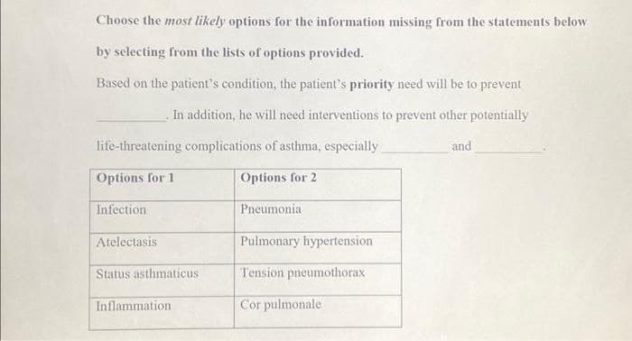 Choose the most likely options for the information missing from the statements below
by selecting from the lists of options provided.
Based on the patient's condition, the patient's priority need will be to prevent
. In addition, he will need interventions to prevent other potentially
life-threatening complications of asthma, especially
Options for 1
Infection
Atelectasis
Status asthmaticus
Inflammation
Options for 2
Pneumonia
Pulmonary hypertension
Tension pneumothorax
Cor pulmonale
and