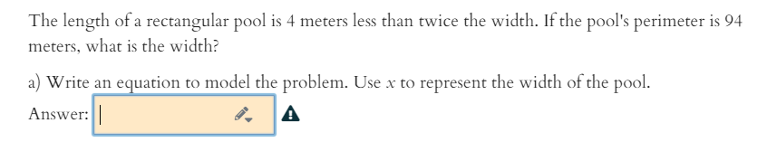 The length of a rectangular pool is 4 meters less than twice the width. If the pool's perimeter is 94
meters, what is the width?
a) Write an equation to model the problem. Use x to represent the width of the pool.
Answer:
A
