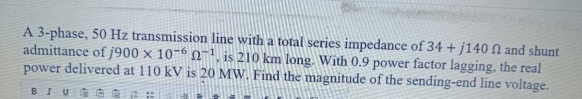 A 3-phase, 50 Hz transmission line with a total series impedance of 34 + j140 2 and shunt
admittance of j900 x 10-6-1, is 210 km long. With 0.9 power factor lagging, the real
power delivered at 110 kV is 20 MW. Find the magnitude of the sending-end line voltage.
BIUGG
E