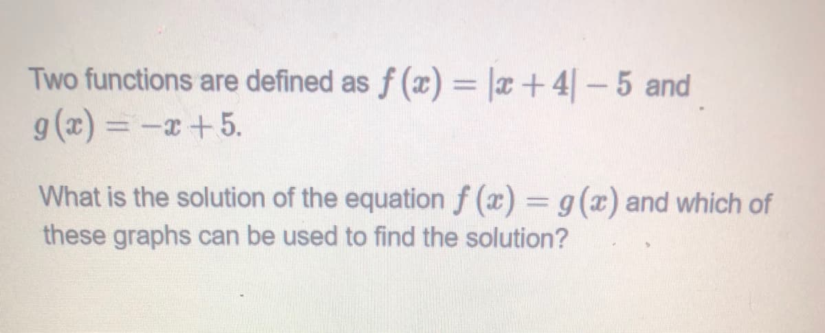 Two functions are defined as f (x) = |x+4-5 and
g (x) = -x+5.
%3D
What is the solution of the equation f (x) = g(x) and which of
these graphs can be used to find the solution?
