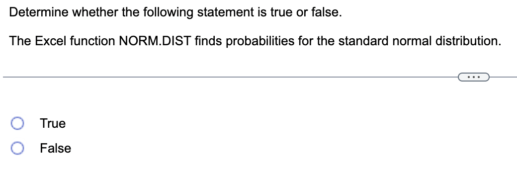 Determine whether the following statement is true or false.
The Excel function NORM.DIST finds probabilities for the standard normal distribution.
True
False