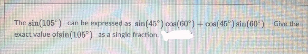 The sin(105°) can be expressed as sin(45°) cos (60°) + cos(45°) sin(60°) Give the
exact value ofsin(105°) as a single fraction.
