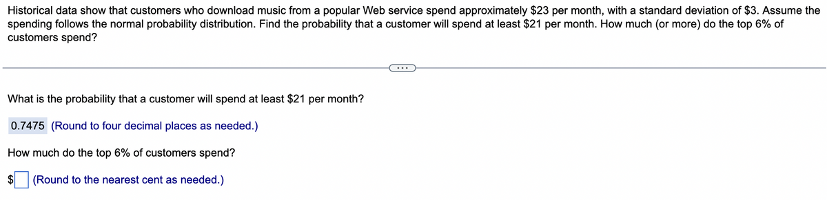 Historical data show that customers who download music from a popular Web service spend approximately $23 per month, with a standard deviation of $3. Assume the
spending follows the normal probability distribution. Find the probability that a customer will spend at least $21 per month. How much (or more) do the top 6% of
customers spend?
What is the probability that a customer will spend at least $21 per month?
0.7475 (Round to four decimal places as needed.)
How much do the top 6% of customers spend?
$ (Round to the nearest cent as needed.)