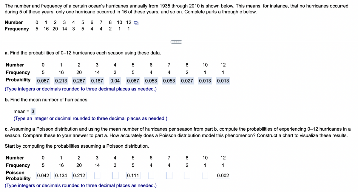 The number and frequency of a certain ocean's hurricanes annually from 1935 through 2010 is shown below. This means, for instance, that no hurricanes occurred
during 5 of these years, only one hurricane occurred in 16 of these years, and so on. Complete parts a through c below.
Number
1
4
6
7
8
10 12 O
Frequency
5
16 20 14
3
4
4
2
1
1
...
a. Find the probabilities of 0–12 hurricanes each season using these data.
Number
1
2
4
6.
7
8
10
12
Frequency
16
20
14
3
4
4
2
1
1
Probability
0.067
0.213
0.267
0.187
0.04
0.067
0.053
0.053
0.027
0.013
0.013
(Type integers or decimals rounded to three decimal places as needed.)
b. Find the mean number of hurricanes.
mean = 3
(Type an integer or decimal rounded to three decimal places as needed.)
c. Assuming a Poisson distribution and using the mean number of hurricanes per season from part b, compute the probabilities of experiencing 0–12 hurricanes in a
season. Compare these to your answer to part a. How accurately does a Poisson distribution model this phenomenon? Construct a chart to visualize these results.
Start by computing the probabilities assuming a Poisson distribution.
Number
1
2
4
6.
10
12
Frequency
16
20
14
3
4
4
2
1
1
Poisson
0.042
0.134
0.212
0.111
0.002
Probability
(Type integers or decimals rounded to three decimal places as needed.)
O L5
