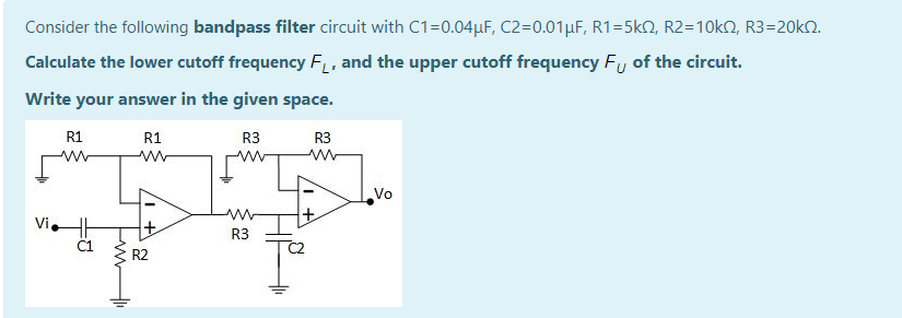 Consider the following bandpass filter circuit with C1=0.04µF, C2=0.01µF, R1=5k2, R2=10KN, R3=20k2.
Calculate the lower cutoff frequency F, and the upper cutoff frequency Fy of the circuit.
Write your answer in the given space.
R1
R1
R3
R3
ww
w-
Vo
Vi.
R3
R2
