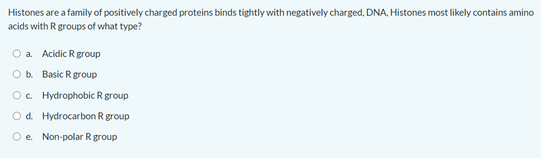 Histones are a family of positively charged proteins binds tightly with negatively charged, DNA, Histones most likely contains amino
acids with R groups of what type?
O a. AcidicR group
O b. Basic R group
O c. Hydrophobic R group
O d. Hydrocarbon R group
O e. Non-polar R group
