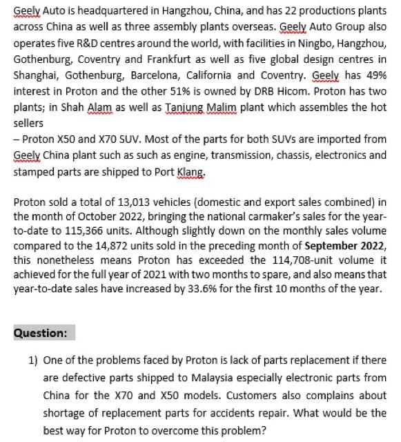 Geely Auto is headquartered in Hangzhou, China, and has 22 productions plants
across China as well as three assembly plants overseas. Geely Auto Group also
operates five R&D centres around the world, with facilities in Ningbo, Hangzhou,
Gothenburg, Coventry and Frankfurt as well as five global design centres in
Shanghai, Gothenburg, Barcelona, California and Coventry. Geely has 49%
interest in Proton and the other 51% is owned by DRB Hicom. Proton has two
plants; in Shah Alam as well as Tanjung Malim plant which assembles the hot
sellers
- Proton X50 and X70 SUV. Most of the parts for both SUVs are imported from
Geely China plant such as such as engine, transmission, chassis, electronics and
stamped parts are shipped to Port Klang.
Proton sold a total of 13,013 vehicles (domestic and export sales combined) in
the month of October 2022, bringing the national carmaker's sales for the year-
to-date to 115,366 units. Although slightly down on the monthly sales volume
compared to the 14,872 units sold in the preceding month of September 2022,
this nonetheless means Proton has exceeded the 114,708-unit volume it
achieved for the full year of 2021 with two months to spare, and also means that
year-to-date sales have increased by 33.6% for the first 10 months of the year.
Question:
1) One of the problems faced by Proton is lack of parts replacement if there
are defective parts shipped to Malaysia especially electronic parts from
China for the X70 and X50 models. Customers also complains about
shortage of replacement parts for accidents repair. What would be the
best way for Proton to overcome this problem?