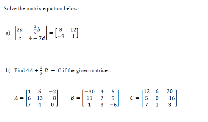 Solve the matrix equation below:
b
121
• 2a 3-18 17
a)
=
-9
4 - 7d]
b) Find 4A + B
2
[1
5
A = 6 13
L7
C if the given matrices:
-21
-8
4 0
B =
-30
11
1
4
7
3
5
9
-6
C =
[12
5
7
6
0
1
20
-16
3