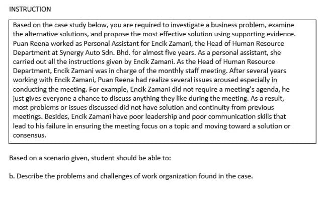 INSTRUCTION
Based on the case study below, you are required to investigate a business problem, examine
the alternative solutions, and propose the most effective solution using supporting evidence.
Puan Reena worked as Personal Assistant for Encik Zamani, the Head of Human Resource
Department at Synergy Auto Sdn. Bhd. for almost five years. As a personal assistant, she
carried out all the instructions given by Encik Zamani. As the Head of Human Resource
Department, Encik Zamani was in charge of the monthly staff meeting. After several years
working with Encik Zamani, Puan Reena had realize several issues aroused especially in
conducting the meeting. For example, Encik Zamani did not require a meeting's agenda, he
just gives everyone a chance to discuss anything they like during the meeting. As a result,
most problems or issues discussed did not have solution and continuity from previous
meetings. Besides, Encik Zamani have poor leadership and poor communication skills that
lead to his failure in ensuring the meeting focus on a topic and moving toward a solution or
consensus.
Based on a scenario given, student should be able to:
b. Describe the problems and challenges of work organization found in the case.