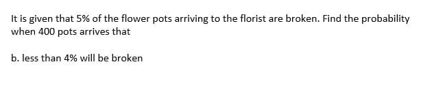 It is given that 5% of the flower pots arriving to the florist are broken. Find the probability
when 400 pots arrives that
b. less than 4% will be broken