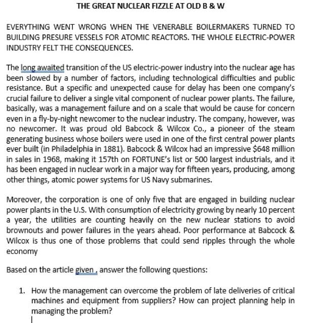 THE GREAT NUCLEAR FIZZLE AT OLD B & W
EVERYTHING WENT WRONG WHEN THE VENERABLE BOILERMAKERS TURNED TO
BUILDING PRESURE VESSELS FOR ATOMIC REACTORS. THE WHOLE ELECTRIC-POWER
INDUSTRY FELT THE CONSEQUENCES.
The long awaited transition of the US electric-power industry into the nuclear age has
been slowed by a number of factors, including technological difficulties and public
resistance. But a specific and unexpected cause for delay has been one company's
crucial failure to deliver a single vital component of nuclear power plants. The failure,
basically, was a management failure and on a scale that would be cause for concern
even in a fly-by-night newcomer to the nuclear industry. The company, however, was
no newcomer. It was proud old Babcock & Wilcox Co., a pioneer of the steam
generating business whose boilers were used in one of the first central power plants
ever built (in Philadelphia in 1881). Babcock & Wilcox had an impressive $648 million
in sales in 1968, making it 157th on FORTUNE's list or 500 largest industrials, and it
has been engaged in nuclear work in a major way for fifteen years, producing, among
other things, atomic power systems for US Navy submarines.
Moreover, the corporation is one of only five that are engaged in building nuclear
power plants in the U.S. With consumption of electricity growing by nearly 10 percent
a year, the utilities are counting heavily on the new nuclear stations to avoid
brownouts and power failures in the years ahead. Poor performance at Babcock &
Wilcox is thus one of those problems that could send ripples through the whole
economy
Based on the article given, answer the following questions:
1. How the management can overcome the problem of late deliveries of critical
machines and equipment from suppliers? How can project planning help in
managing the problem?