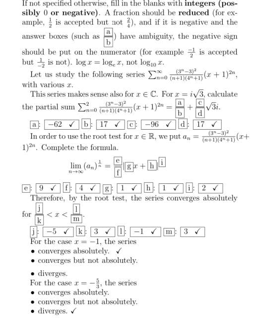 If not specified otherwise, fill in the blanks with integers (pos-
sibly 0 or negative). A fraction should be reduced (for ex-
ample, is accepted but not ), and if it is negative and the
answer boxes (such as 4) have ambiguity, the negative sign
b
a
is accepted
should be put on the numerator (for example
but is not). log x = loger, not log10 .
Let us study the following series E-0 (n+1)(4+1)
with various x.
5(x + 1)²,
This series makes sense also for x C. For x = i√3, calculate
(3-3)²
a
с
5(x + 1)2n
n=0 (n+1)(4+1)
b
d
a
-62b 17 ✔C-96 ✓d:
17 ✓
In order to use the root test for a € R, we put an =
1)2. Complete the formula.
the partial sum -
lim (a)
n-x
e
ga+h
j
for < x <
k
j: -5 ✓k: 3✔1:-1 ✔ m 3 ✔
For the case x = -1, the series
converges absolutely. ✔
converges but not absolutely.
=
e: 9f4g: 1 ✓h:1✔: 2 ✓
Therefore, by the root test, the series converges absolutely
1
m
• diverges.
For the case r=-3, the series
• converges absolutely.
converges but not absolutely.
• diverges. ✔
√3i.
(3-3)²
(n+1)(4+1)(x+