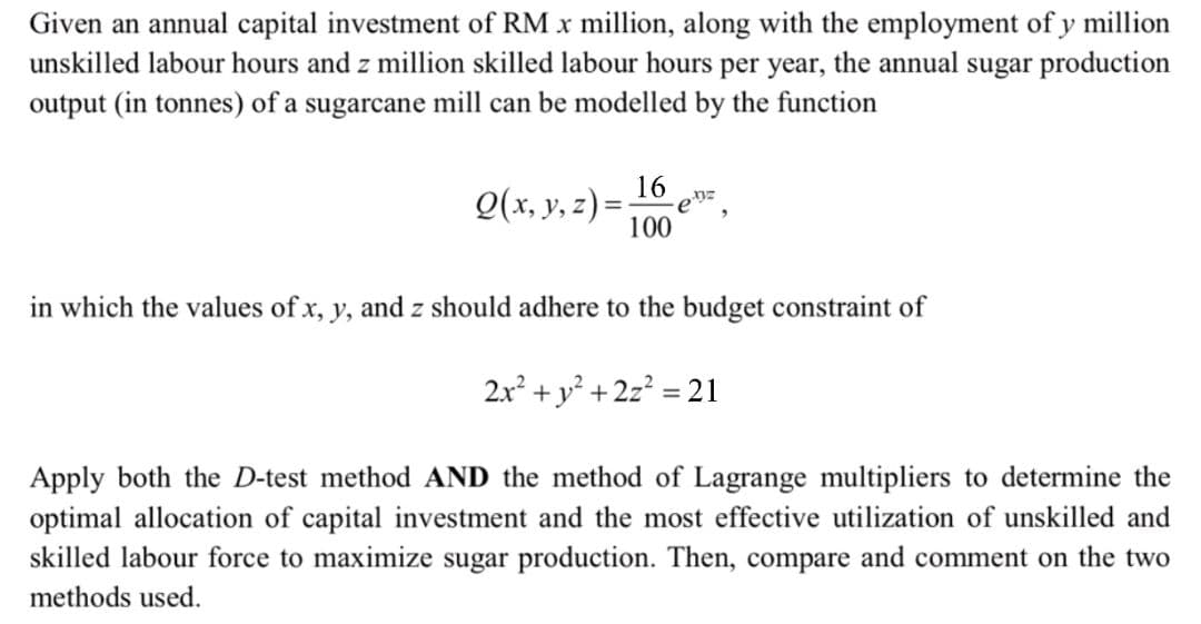 Given an annual capital investment of RM x million, along with the employment of y million
unskilled labour hours and z million skilled labour hours per year, the annual sugar production
output (in tonnes) of a sugarcane mill can be modelled by the function
16
Q(x, y, z) = -
-enz
100
in which the values of x, y, and z should adhere to the budget constraint of
2x² + y² + 2z² = 21
Apply both the D-test method AND the method of Lagrange multipliers to determine the
optimal allocation of capital investment and the most effective utilization of unskilled and
skilled labour force to maximize sugar production. Then, compare and comment on the two
methods used.