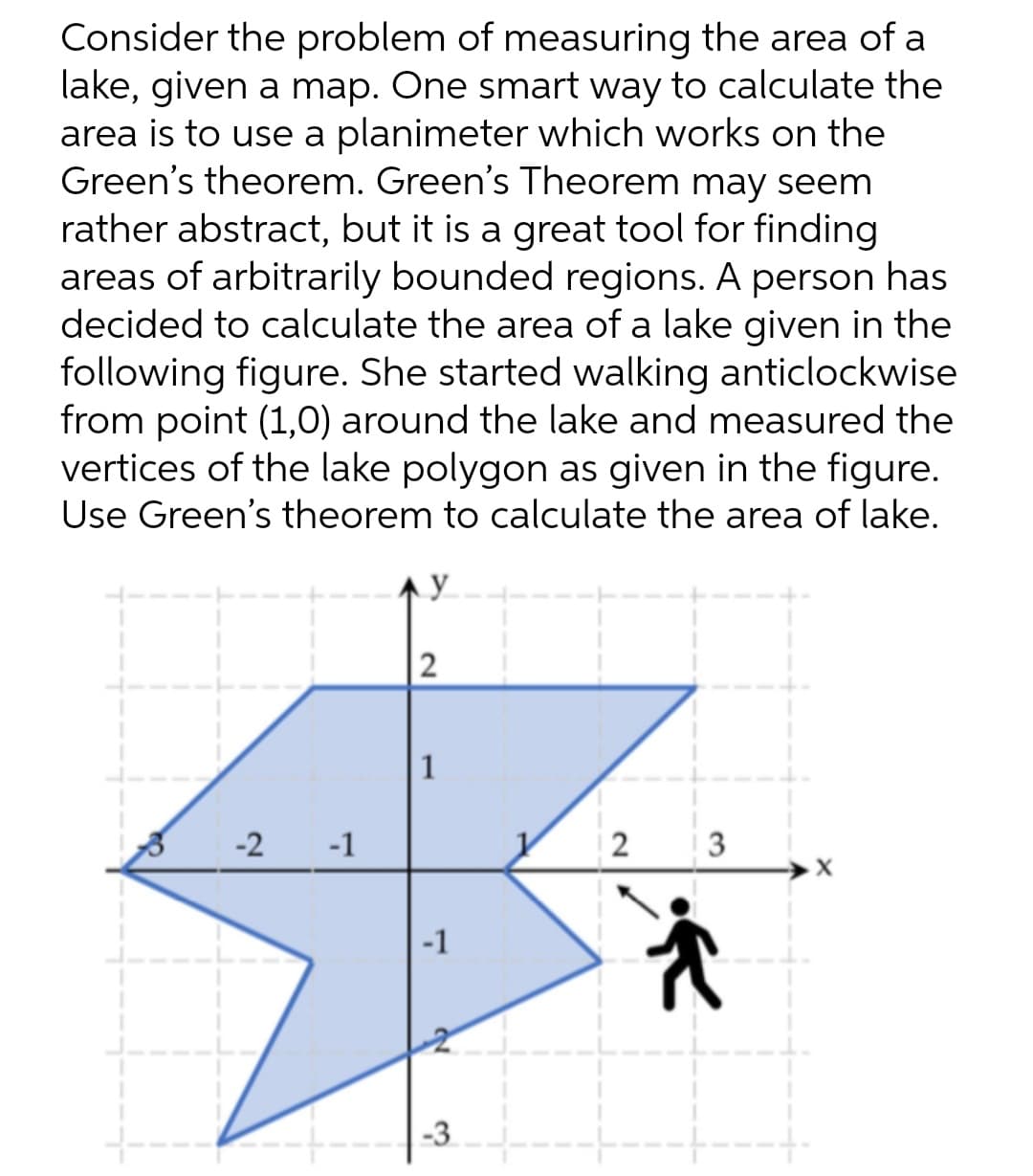 Consider the problem of measuring the area of a
lake, given a map. One smart way to calculate the
area is to use a planimeter which works on the
Green's theorem. Green's Theorem may seem
rather abstract, but it is a great tool for finding
areas of arbitrarily bounded regions. A person has
decided to calculate the area of a lake given in the
following figure. She started walking anticlockwise
from point (1,0) around the lake and measured the
vertices of the lake polygon as given in the figure.
Use Green's theorem to calculate the area of lake.
y
2
1
-2
-1
| 2
-1
-3
3.
