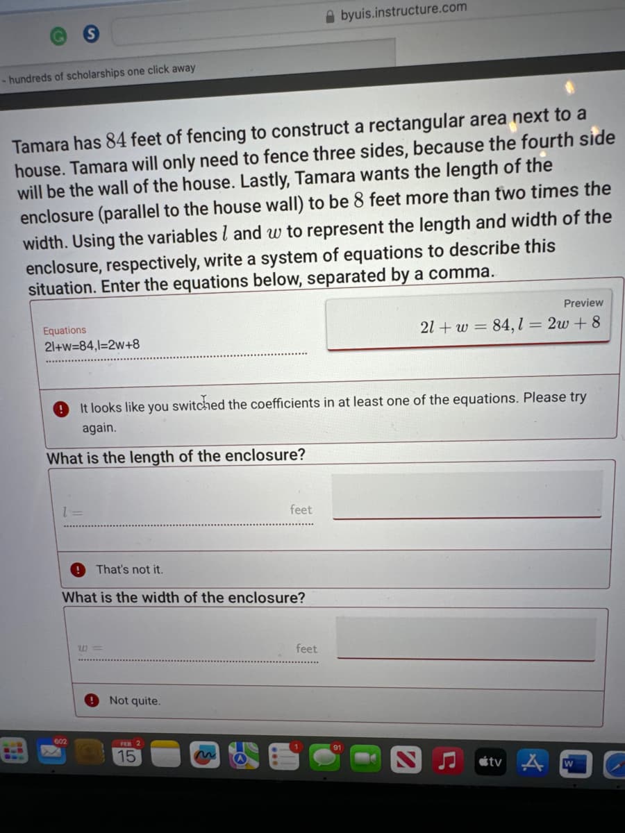 - hundreds of scholarships one click away
Tamara has 84 feet of fencing to construct a rectangular area next to a
house. Tamara will only need to fence three sides, because the fourth side
will be the wall of the house. Lastly, Tamara wants the length of the
enclosure (parallel to the house wall) to be 8 feet more than two times the
width. Using the variables and w to represent the length and width of the
enclosure, respectively, write a system of equations to describe this
situation. Enter the equations below, separated by a comma.
Equations
21+w=84,1=2w+8
1=
It looks like you switched the coefficients in at least one of the equations. Please try
again.
What is the length of the enclosure?
That's not it.
602
What is the width of the enclosure?
W=
Not quite.
FEB 2
feet
15
byuis.instructure.com
feet
Preview
21+ w = 84,1 = 2w+8
tv
W