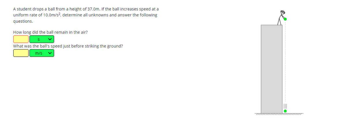 A student drops a ball from a height of 37.0m. If the ball increases speed at a
uniform rate of 10.0m/s2, determine all unknowns and answer the following
questions.
How long did the ball remain in the air?
What was the ball's speed just before striking the ground?
m/s
