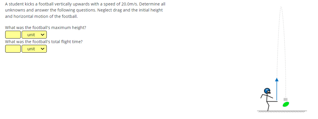 A student kicks a football vertically upwards with a speed of 20.0m/s. Determine all
unknowns and answer the following questions. Neglect drag and the initial height
and horizontal motion of the football.
What was the football's maximum height?
unit
What was the football's total flight time?
unit
