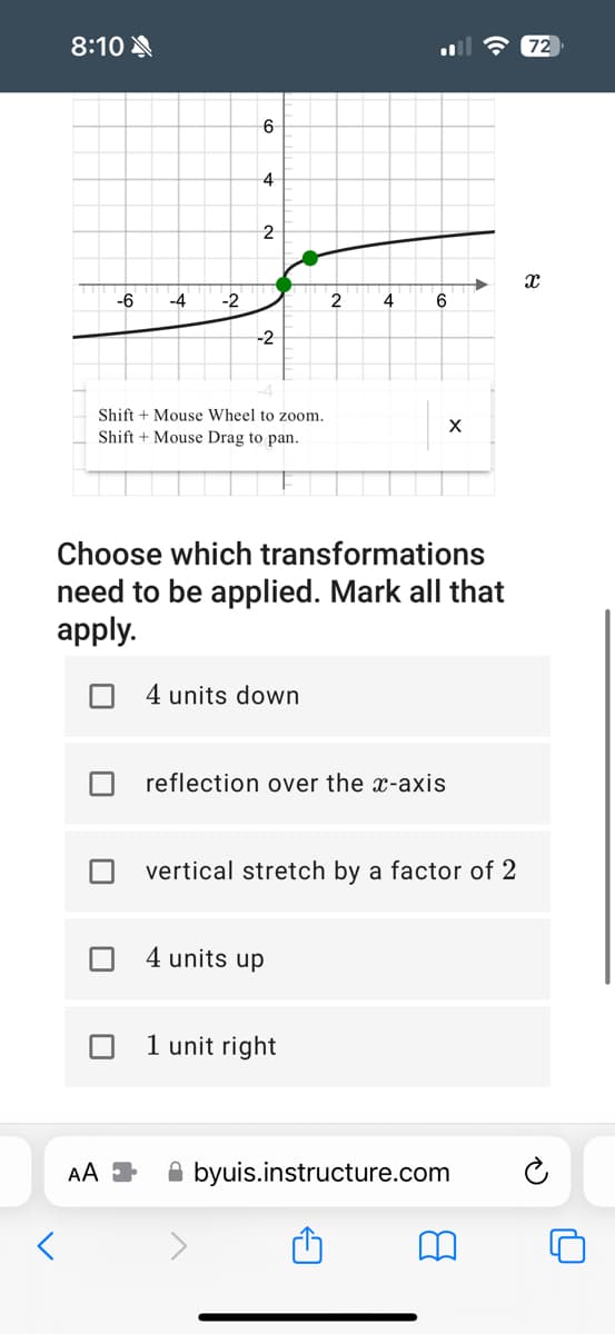 8:10
<
-6 -4 -2
6
AA
4
2
-2
Shift + Mouse Wheel to zoom.
Shift + Mouse Drag to pan.
4 units down
Choose which transformations
need to be applied. Mark all that
apply.
2
4
4 units up
6
1 unit right
X
reflection over the x-axis
vertical stretch by a factor of 2
byuis.instructure.com
72
X