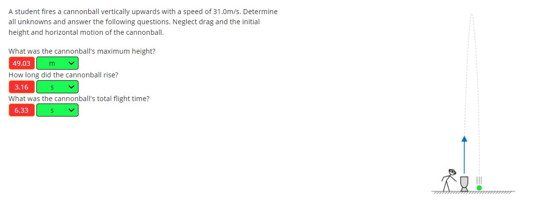 A student fires a cannonball vertically upwards with a speed of 31.0m/s. Determine
all unknowns and answer the following questions. Neglect drag and the initial
height and horizontal motion of the cannonball.
What was the cannonball's maximum height?
49.03
How long did the cannonball rise?
3.16
What was the cannonball's total flight time?
6.33
