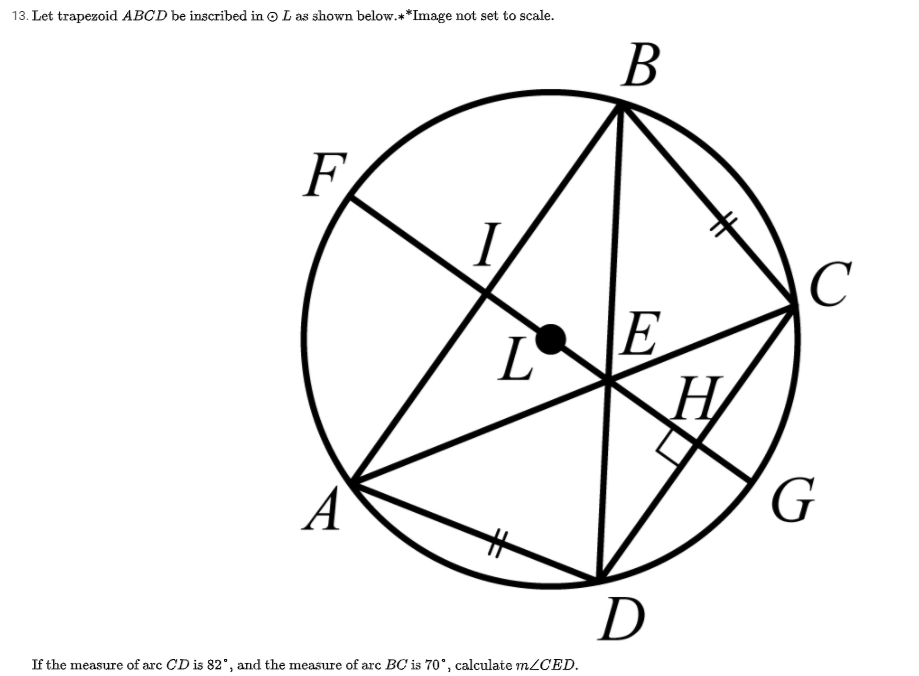 13. Let trapezoid ABCD be inscribed in o L as shown below.**Image not set to scale.
В
F
C
L.
E
A
D
If the measure of arc CD is 82", and the measure of arc BC is 70°, calculate m2CED.
