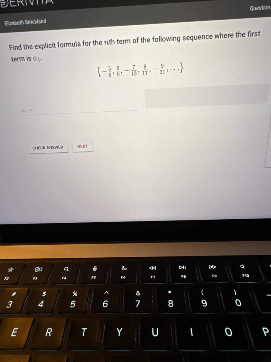 Elizabeth Strickland
Find the explicit formula for the nth term of the following sequence where the first
term is a₁.
F2
E
an =
CHECK ANSWER
80
F3
$
4
+
R
a
F4
NEXT
%
5
T
{- ,9,-13, 17¹
78
5'9'
9
F5
< 6
A
C
F6
Y
&
7
8
F7
9
21'
U
8
.}
DII
F8
(
9
F9
0
0
Question
F10
P