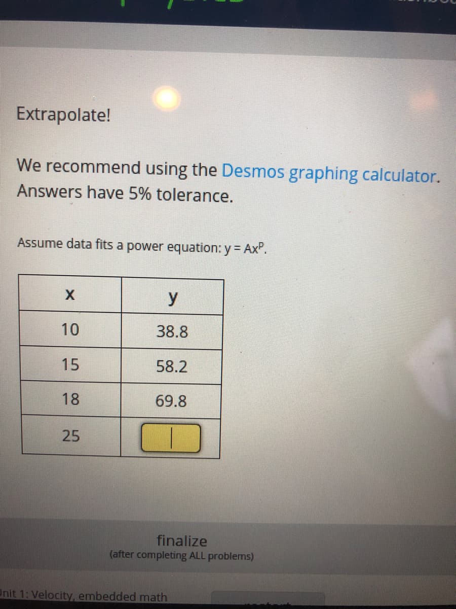 Extrapolate!
We recommend using the Desmos graphing calculator.
Answers have 5% tolerance.
Assume data fits a power equation: y = Ax".
y
10
38.8
15
58.2
18
69.8
25
finalize
(after completing ALL problems)
Unit 1: Velocity, embedded math
