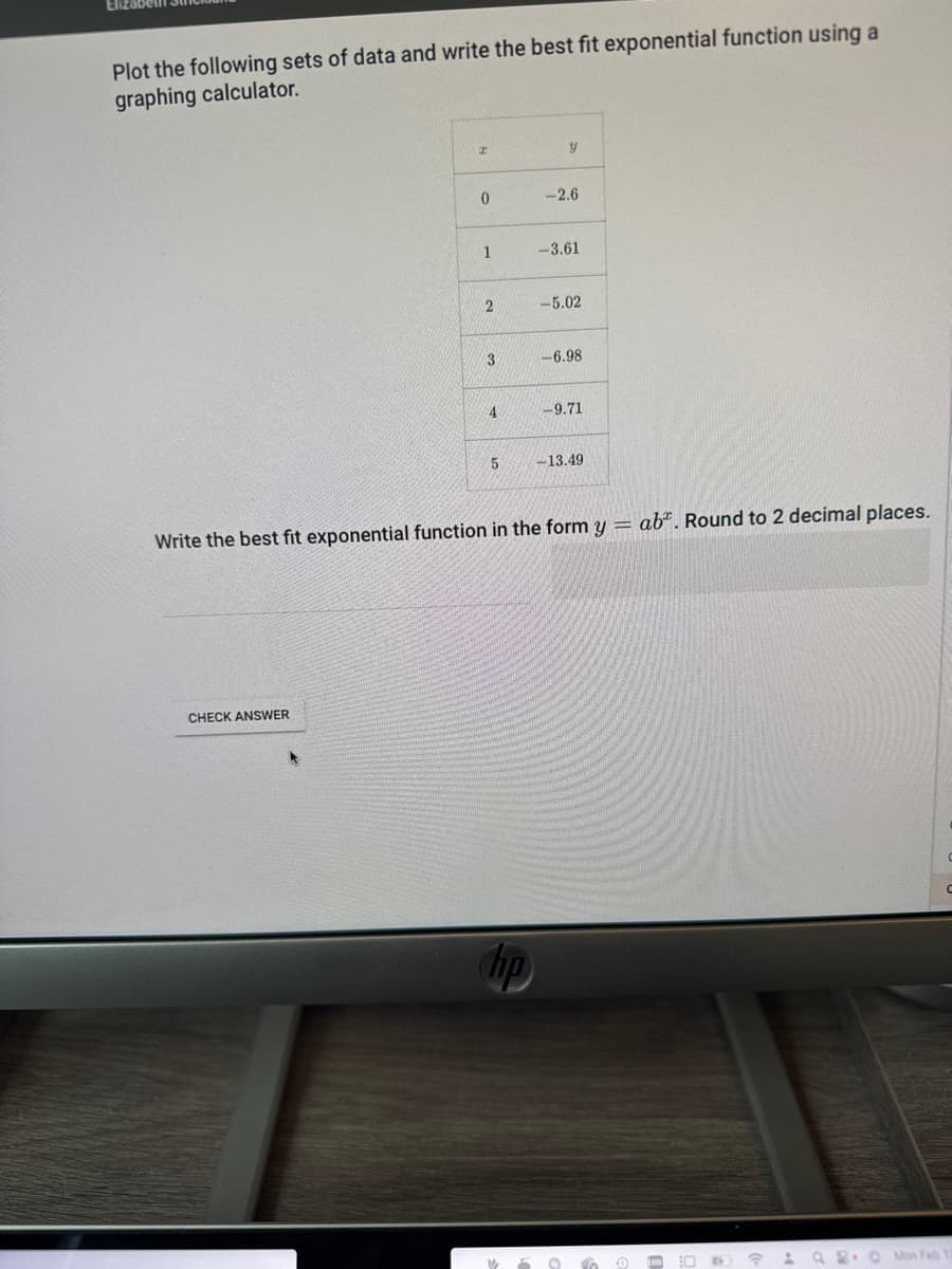 Plot the following sets of data and write the best fit exponential function using a
graphing calculator.
I
CHECK ANSWER
0
1
2
دن
4
5
hp
y
-2.6
-3.61
-5.02
-6.98
-9.71
Write the best fit exponential function in the form y = ab. Round to 2 decimal places.
-13.49
59
TO
0
60
124
O
↑
92.0
Mon Feb