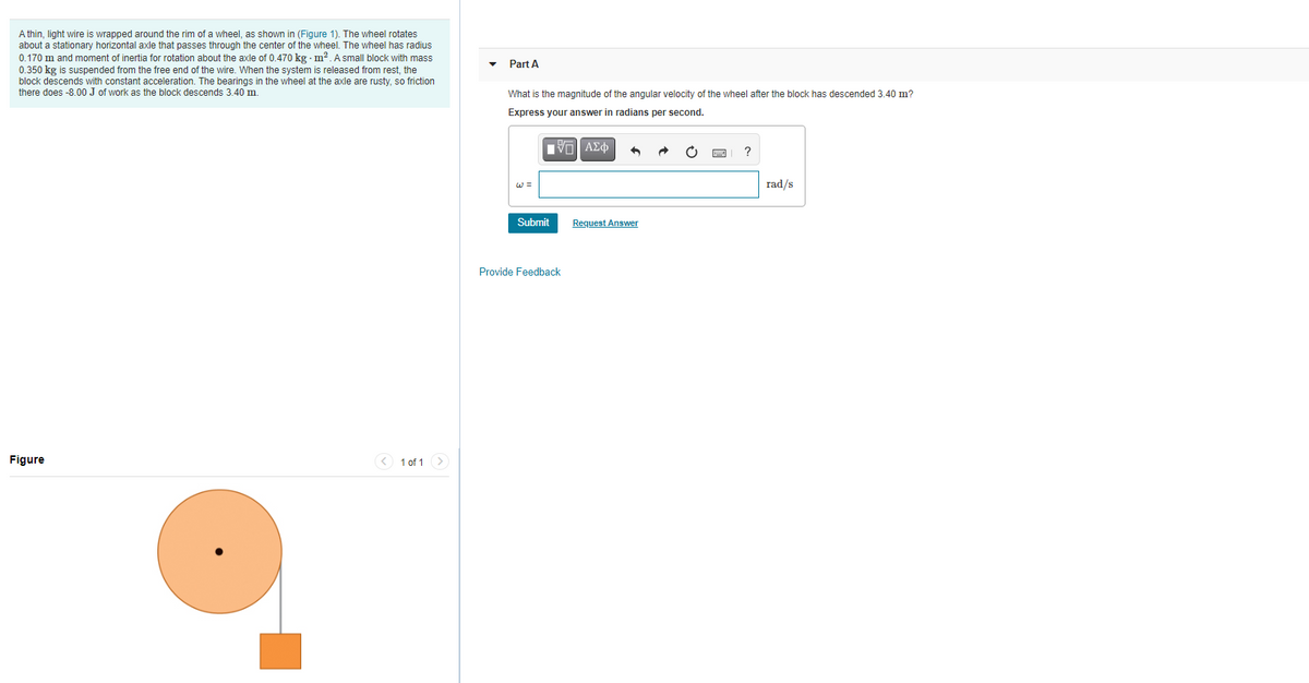 A thin, light wire is wrapped around the rim of a wheel, as shown in (Figure 1). The wheel rotates
about a stationary horizontal axle that passes through the center of the wheel. The wheel has radius
0.170 m and moment of inertia for rotation about the axle of 0.470 kg m2. A small block with mass
0.350 kg is suspended from the free end of the wire. When the system is released from rest, the
block descends with constant acceleration. The bearings in the wheel at the axle are rusty, so friction
there does -8.00 J of work as the block descends 3.40 m.
Part A
What is the magnitude of the angular velocity of the wheel after the block has descended 3.40 m?
Express your answer in radians per second.
Πνα ΑΣφ
?
W =
rad/s
Submit
Request Answer
Provide Feedback
Figure
< 1 of 1 >
