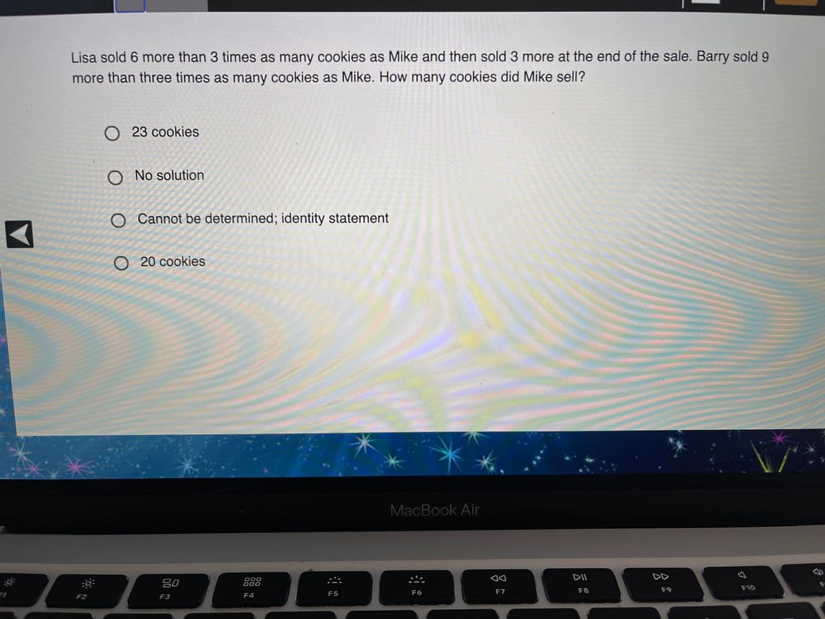 Lisa sold 6 more than 3 times as many cookies as Mike and then sold 3 more at the end of the sale. Barry sold 9
more than three times as many cookies as Mike. How many cookies did Mike sell?
О 23 соokies
O No solution
O Cannot be determined; identity statement
O 20 cookies
MacBook Air
DD
80
000
000
F8
F9
F10
F5
F6
F7
F2
F3
F4
