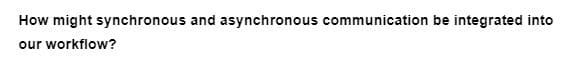 How might synchronous and asynchronous communication be integrated into
our workflow?