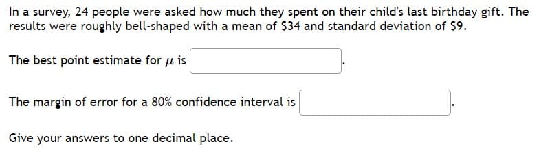 In a survey, 24 people were asked how much they spent on their child's last birthday gift. The
results were roughly bell-shaped with a mean of $34 and standard deviation of $9.
The best point estimate for u is
The margin of error for a 80% confidence interval is
Give your answers to one decimal place.
