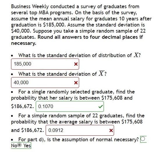 Business Weekly conducted a survey of graduates from
several top MBA programs. On the basis of the survey,
assume the mean annual salary for graduates 10 years after
graduation is $185,000. Assume the standard deviation is
$40,000. Suppose you take a simple random sample of 22
graduates. Round all answers to four decimal places if
necessary.
What is the standard deviation of distribution of X?
185,000
• What is the standard deviation of X?
40,000
• For a single randomly selected graduate, find the
probability that her salary is between $175,608 and
$186,672. 0.1070
• For a simple random sample of 22 graduates, find the
probability that the average salary is between $175,608
and $186,672. 0.0912
For part d), is the assumption of normal necessary? O
NoO Yes
