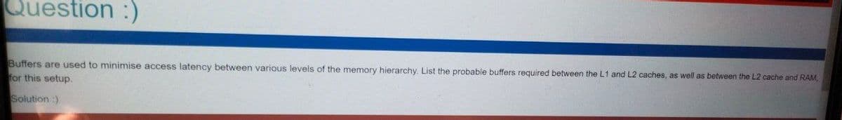 Question :)
Buffers are used to minimise access latency between various levels of the memory hierarchy. List the probable buffers required between the L1 and L2 caches, as well as between the L2 cache and RAM,
for this setup.
Solution :)
