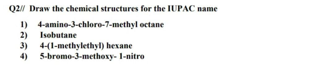 Q2// Draw the chemical structures for the IUPAC name
1) 4-amino-3-chloro-7-methyl octane
2)
Isobutane
3)
4-(1-methylethyl) hexane
4)
5-bromo-3-methoxy- 1-nitro
