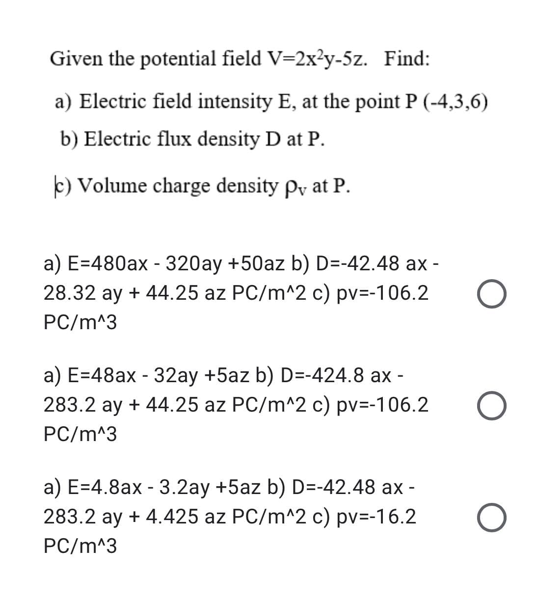 Given the potential field V=2x?y-5z. Find:
a) Electric field intensity E, at the point P (-4,3,6)
b) Electric flux density D at P.
k) Volume charge density Py at P.
a) E=480ax - 320ay +50az b) D=-42.48 ax -
28.32 ay + 44.25 az PC/m^2 c) pv=-106.2
PC/m^3
a) E=48ax - 32ay +5az b) D=-424.8 ax -
283.2 ay + 44.25 az PC/m^2 c) pv=-106.2
PC/m^3
a) E=4.8ax - 3.2ay +5az b) D=-42.48 ax -
283.2 ay + 4.425 az PC/m^2 c) pv=-16.2
PC/m^3
