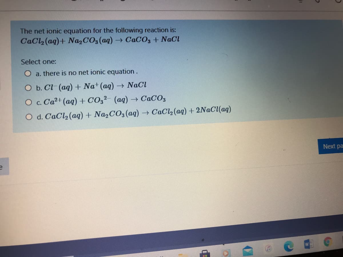 The net ionic equation for the following reaction is:
CaCl2 (aq)+ Na2CO3(aq) CACO, + NaCl
Select one:
a. there is no net ionic equation.
O b. Cl (aq) + Na+ (aq) - NaCl
O c. Ca2+ (aq) + CO,2- (aq) → CACO3
O d. CaCl, (aq) + NazCO3(aq) → CaCl, (aq) + 2NACI(aq)
Next pa
