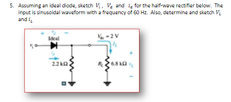 5. Assuming an ideal diode, sketch V, V. and ig for the half-wave rectifier below. The
input is sinusoidal waveform with a frequency of 60 Hz. Also, determine and sketch V.
and i,
Ideal
-2V
2.2 ka
6.8 k2
