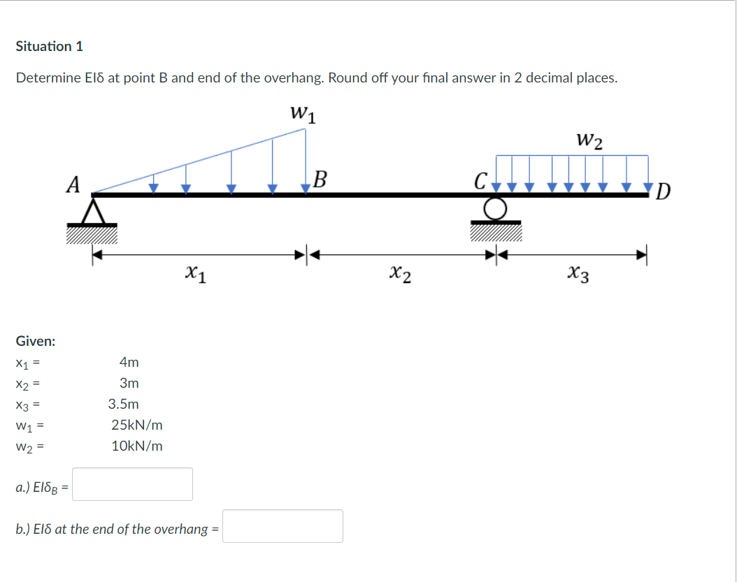 Situation 1
Determine El& at point B and end of the overhang. Round off your final answer in 2 decimal places.
W1
W2
А
B
D.
X1
X2
X3
Given:
X1 =
4m
X2 =
3m
X3 =
3.5m
W1 =
25kN/m
W2 =
10KN/m
a.) El&ß =
b.) ElS at the end of the overhang =
