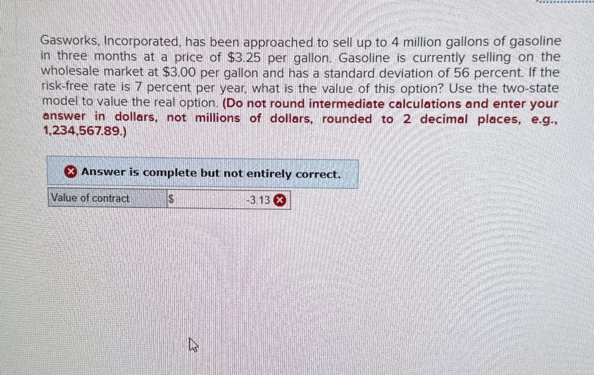 Gasworks, Incorporated, has been approached to sell up to 4 million gallons of gasoline
in three months at a price of $3.25 per gallon. Gasoline is currently selling on the
wholesale market at $3.00 per gallon and has a standard deviation of 56 percent. If the
risk-free rate is 7 percent per year, what is the value of this option? Use the two-state
model to value the real option. (Do not round intermediate calculations and enter your
answer in dollars, not millions of dollars, rounded to 2 decimal places, e.g.,
1,234,567.89.)
Answer is complete but not entirely correct.
$
Value of contract
COLOU
-3.13 x