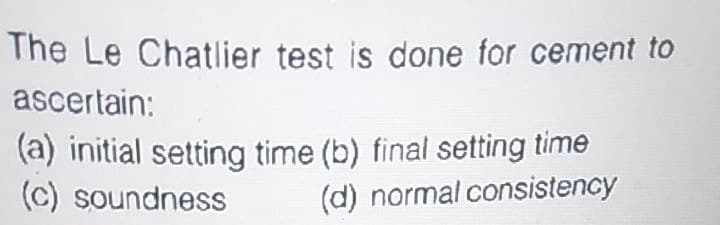 The Le Chatlier test is done for cement to
ascertain:
(a) initial setting time (b) final setting time
(c) soundness
(d) normal consistency
