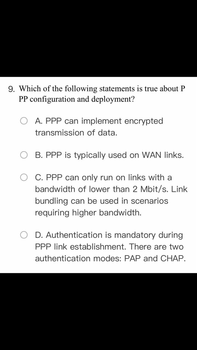 9. Which of the following statements is true about P
PP configuration and deployment?
A. PPP can implement encrypted
transmission of data.
B. PPP is typically used on WAN links.
C. PPP can only run on links with a
bandwidth of lower than 2 Mbit/s. Link
bundling can be used in scenarios
requiring higher bandwidth.
D. Authentication is mandatory during
PPP link establishment. There are two
authentication modes: PAP and CHAP.
