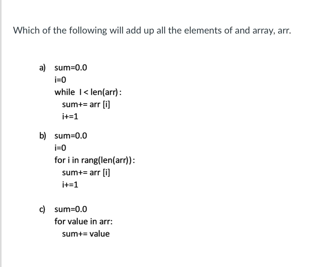 Which of the following will add up all the elements of and array, arr.
a) sum=0.0
i=0
while I< len(arr):
sum+= arr li]
i+=1
b) sum=0.0
i=0
for i in rang(len(arr)):
sum+= arr [i]
i+=1
c) sum=0.0
for value in arr:
sum+= value
