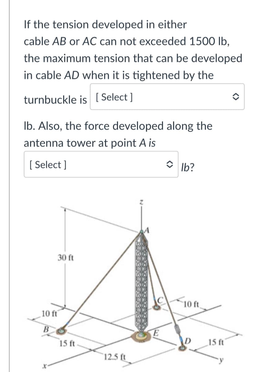 If the tension developed in either
cable AB or AC can not exceeded 1500 lb,
the maximum tension that can be developed
in cable AD when it is tightened by the
turnbuckle is [ Select ]
Ib. Also, the force developed along the
antenna tower at point A is
[ Select ]
O Ib?
30 ft
10ft.
10 ft
15 ft
15 ft
12.5 ft
