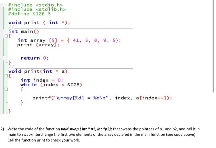 #include <stdio.h>
#include <stdlib.h>
#define SIZE 5
void print ( int *);
int main()
int array [5] = { 41, 5, 8, 9, 5};
print (array);
return 0;
void print(int * a)
int index = 0;
while (index < SIZE)
{
printf("array [%d] = %d\n", index, a[index++]);
}
}
2) Write the code of the function void swap ( int * p1, int *p2); that swaps the pointees of p1 and p2, and call it in
main to swap/interchange the first two elements of the array declared in the main function (see code above).
Call the function print to check your work.
