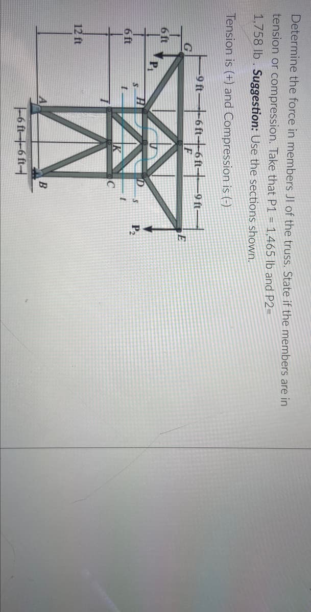 Determine the force in members JI of the truss. State if the members are in
tension or compression. Take that P1 = 1,465 lb and P2=
1,758 lb. Suggestion: Use the sections shown.
Tension is (+) and Compression is (-)
-9 ft6 ft6ft-9ft-
6 ft
Pi
P,
6 ft
12 ft
B
